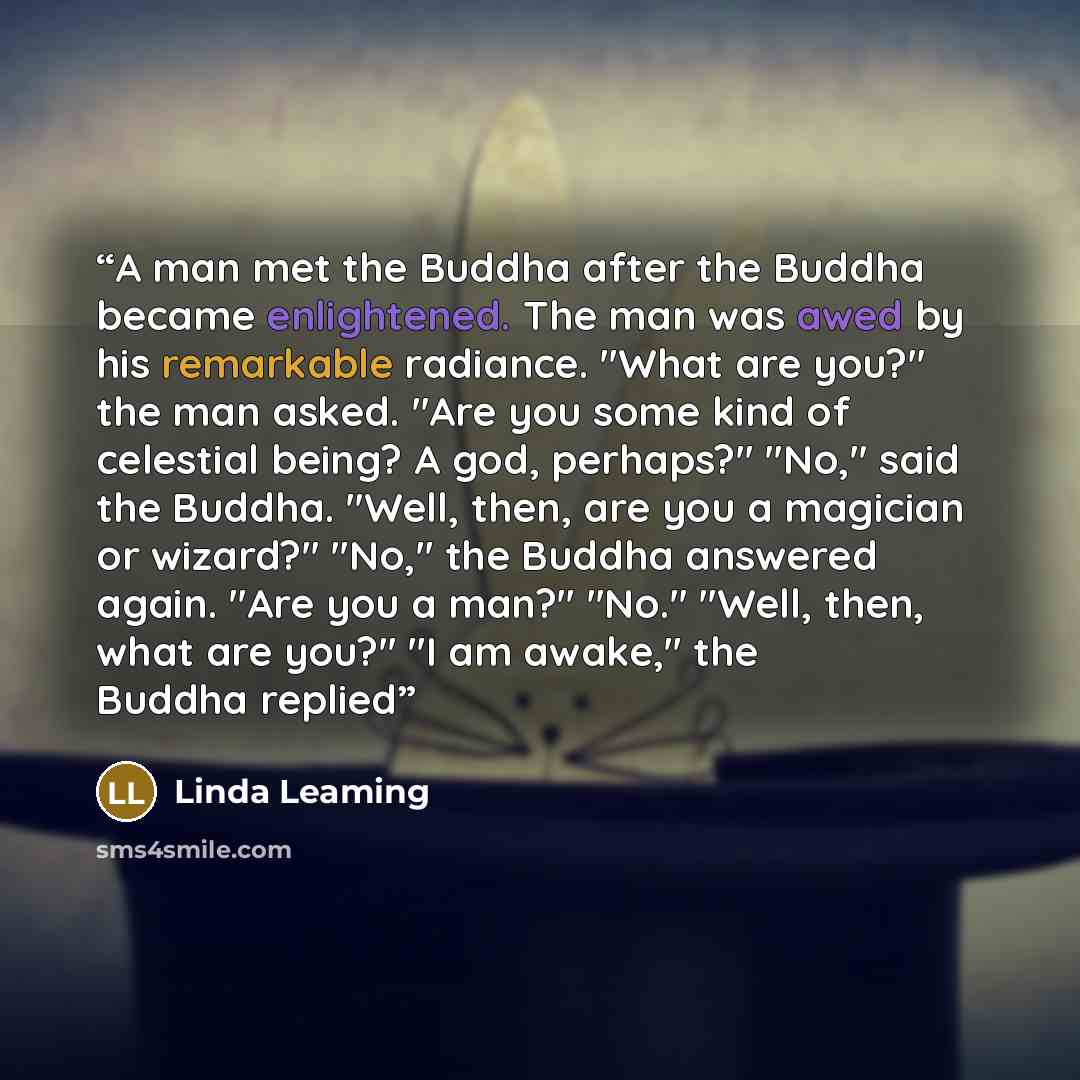 “A man met the Buddha after the Buddha became enlightened. The man was awed by his remarkable radiance. "What are you?" the man asked. "Are you some kind of celestial being? A god, perhaps?" "No," said the Buddha. "Well, then, are you a magician or wizard?" "No," the Buddha answered again. "Are you…” quote by Linda Leaming