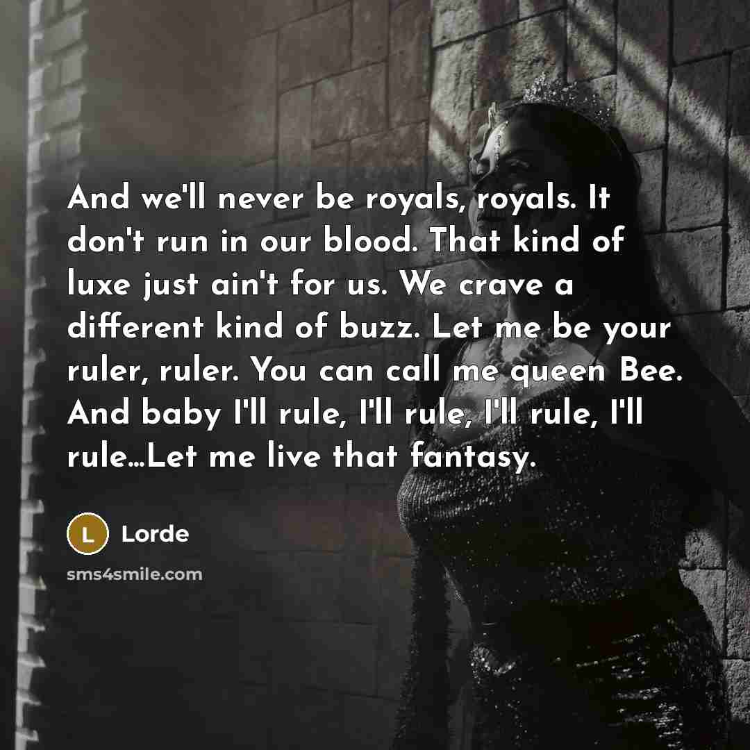 “And we'll never be royals, royals. It don't run in our blood. That kind of luxe just ain't for us. We crave a different kind of buzz. Let me be your ruler, ruler. You can call me queen Bee. And baby I'll rule, I'll rule, I'll rule, I'll rule...Let me live that fantasy.” quote by Lorde