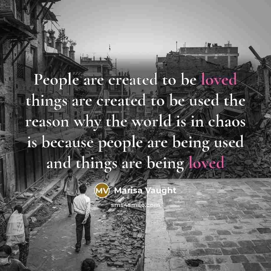 “People are created to be loved things are created to be used the reason why the world is in chaos is because people are being used and things are being loved” quote by Marisa Vaught