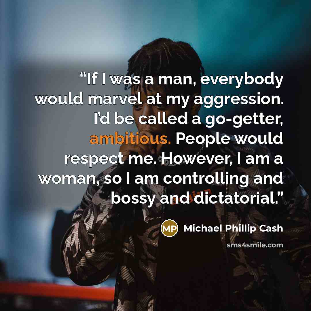“If I was a man, everybody would marvel at my aggression. I’d be called a go-getter, ambitious. People would respect me. However, I am a woman, so I am controlling and bossy and dictatorial.” quote by Michael Phillip Cash