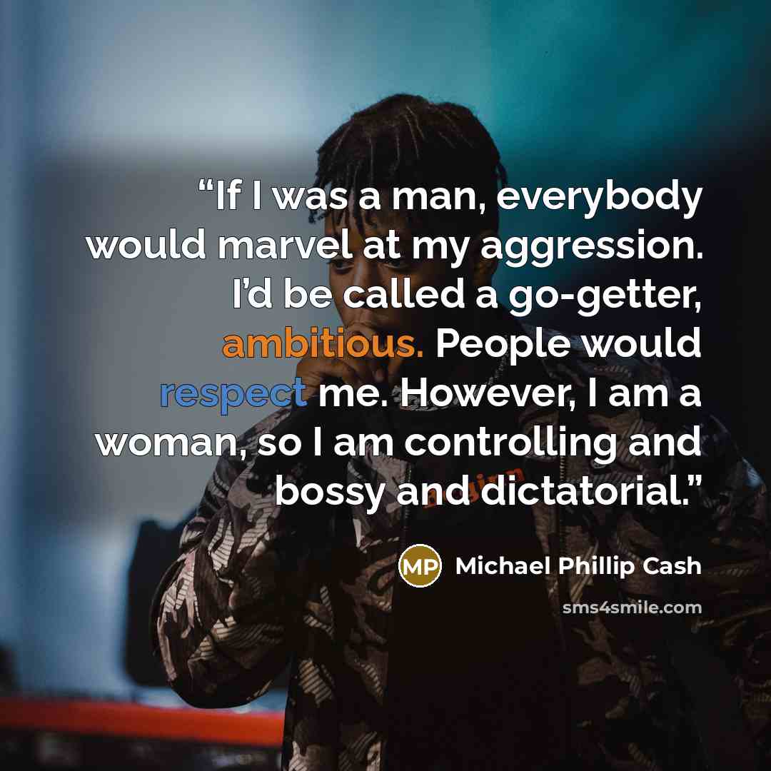 “If I was a man, everybody would marvel at my aggression. I’d be called a go-getter, ambitious. People would respect me. However, I am a woman, so I am controlling and bossy and dictatorial.” quote by Michael Phillip Cash