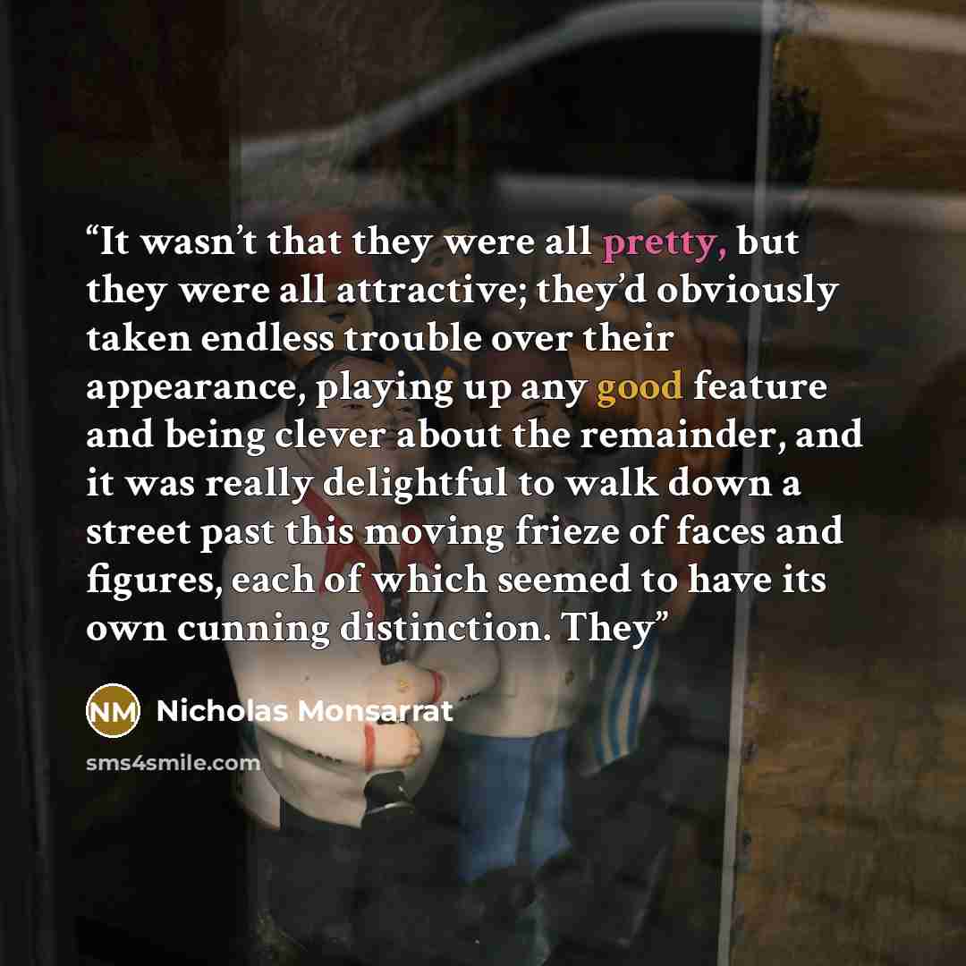 “It wasn’t that they were all pretty, but they were all attractive; they’d obviously taken endless trouble over their appearance, playing up any good feature and being clever about the remainder, and it was really delightful to walk down a street past this moving frieze of faces and figures, each…” quote by Nicholas Monsarrat