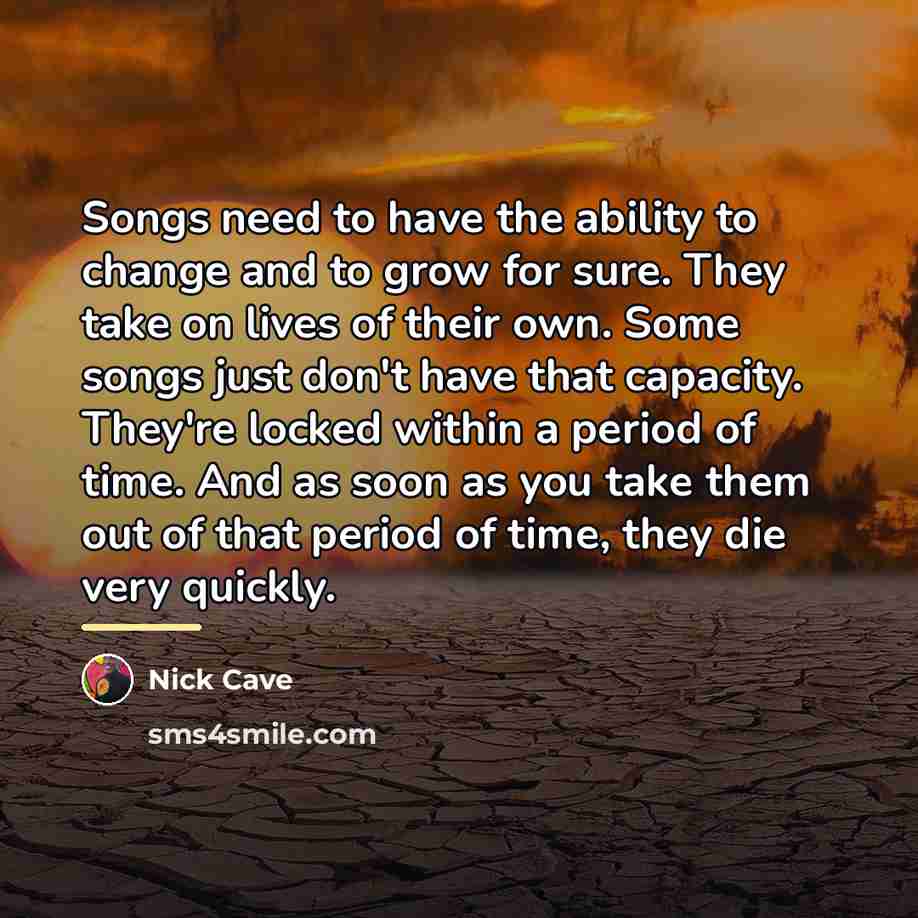 “Songs need to have the ability to change and to…” quote by Nick Cave