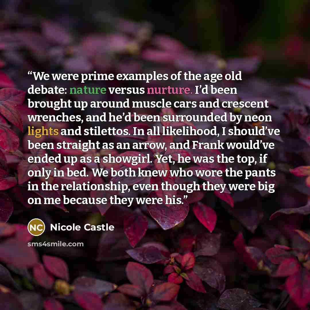 “We were prime examples of the age old debate: nature versus nurture. I’d been brought up around muscle cars and crescent wrenches, and he’d been surrounded by neon lights and stilettos. In all likelihood, I should’ve been straight as an arrow, and Frank would’ve ended up as a showgirl. Yet, he was…” quote by Nicole Castle