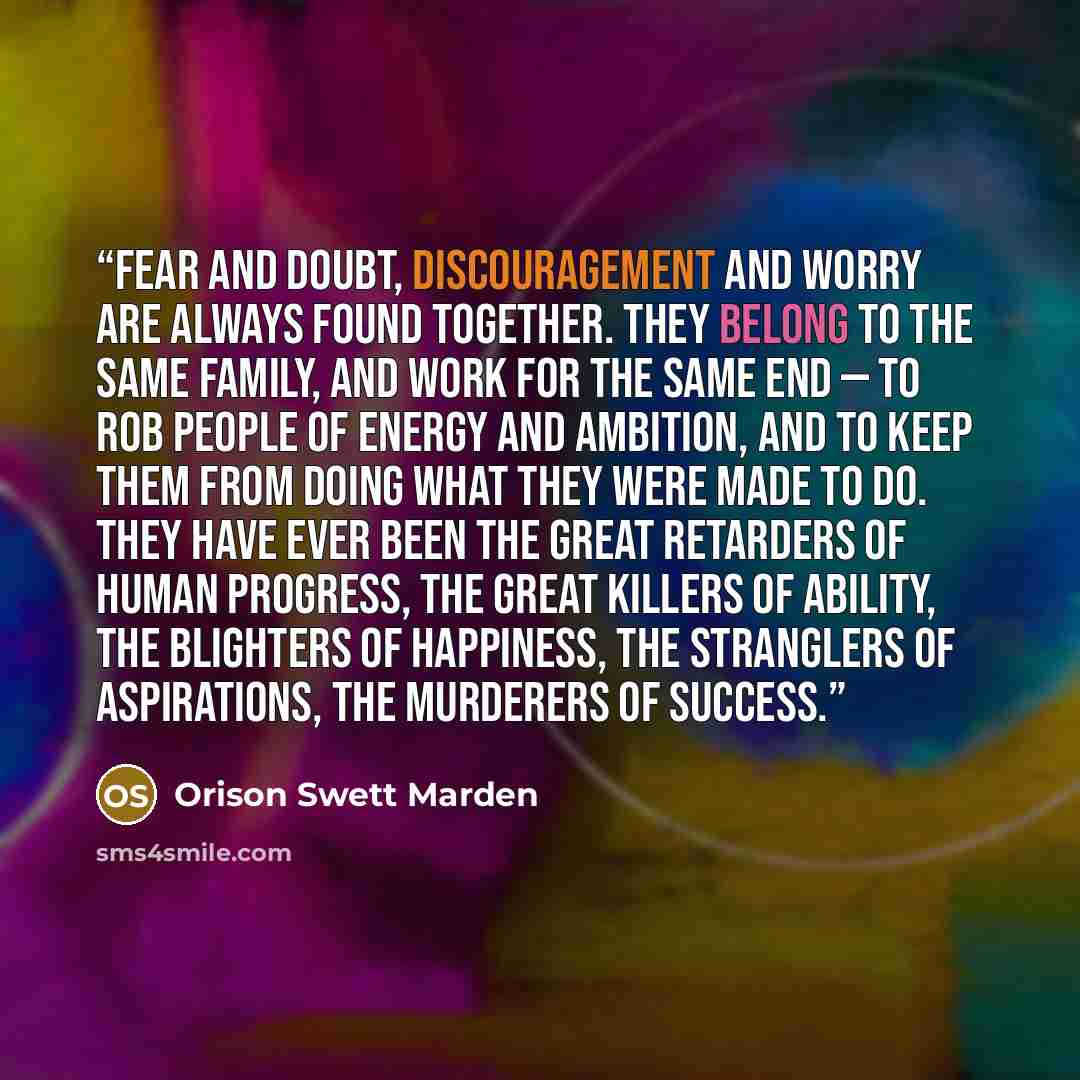 “Fear and doubt, discouragement and worry are always found together. They belong to the same family, and work for the same end — to rob people of energy and ambition, and to keep them from doing what they were made to do. They have ever been the great retarders of human progress, the great killers…” quote by Orison Swett Marden
