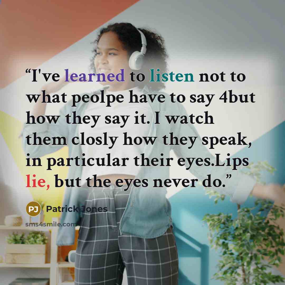 “I've learned to listen not to what peolpe have to say 4but how they say it. I watch them closly how they speak, in particular their eyes.Lips lie, but the eyes never do.” quote by Patrick Jones