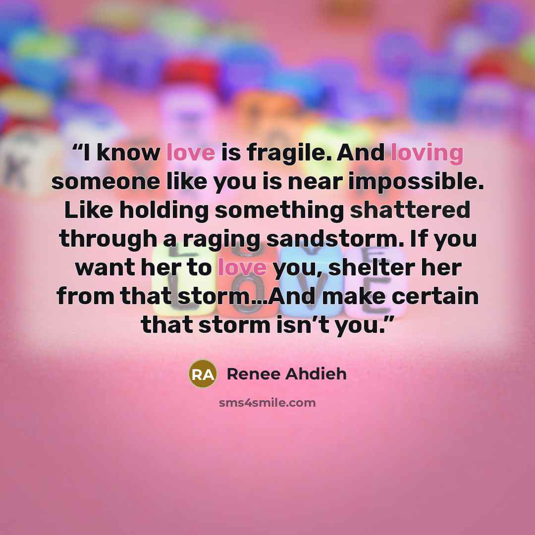 “I know love is fragile. And loving someone like you is near impossible. Like holding something shattered through a raging sandstorm. If you want her to love you, shelter her from that storm…And make certain that storm isn’t you.” quote by Renee Ahdieh