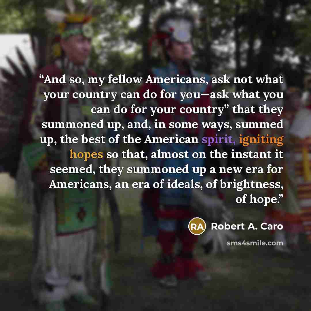 “And so, my fellow Americans, ask not what your country can do for you—ask what you can do for your country” that they summoned up, and, in some ways, summed up, the best of the American spirit, igniting hopes so that, almost on the instant it seemed, they summoned up a new era for Americans, an…” quote by Robert A. Caro