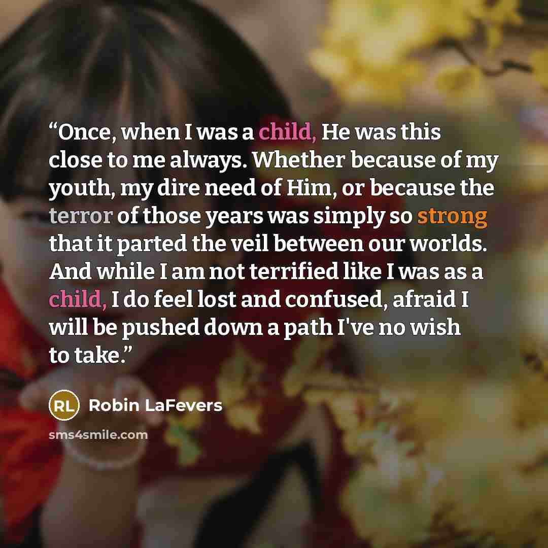 “Once, when I was a child, He was this close to me always. Whether because of my youth, my dire need of Him, or because the terror of those years was simply so strong that it parted the veil between our worlds. And while I am not terrified like I was as a child, I do feel lost and confused, afraid…” quote by Robin LaFevers