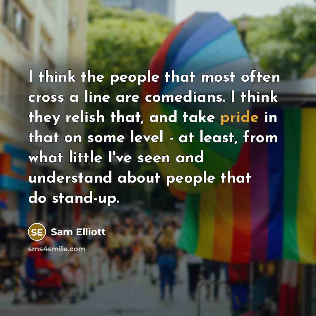 “I think the people that most often cross a line are comedians. I think they relish that, and take pride in that on some level - at least, from what little I've seen and understand about people that do stand-up.” quote by Sam Elliott