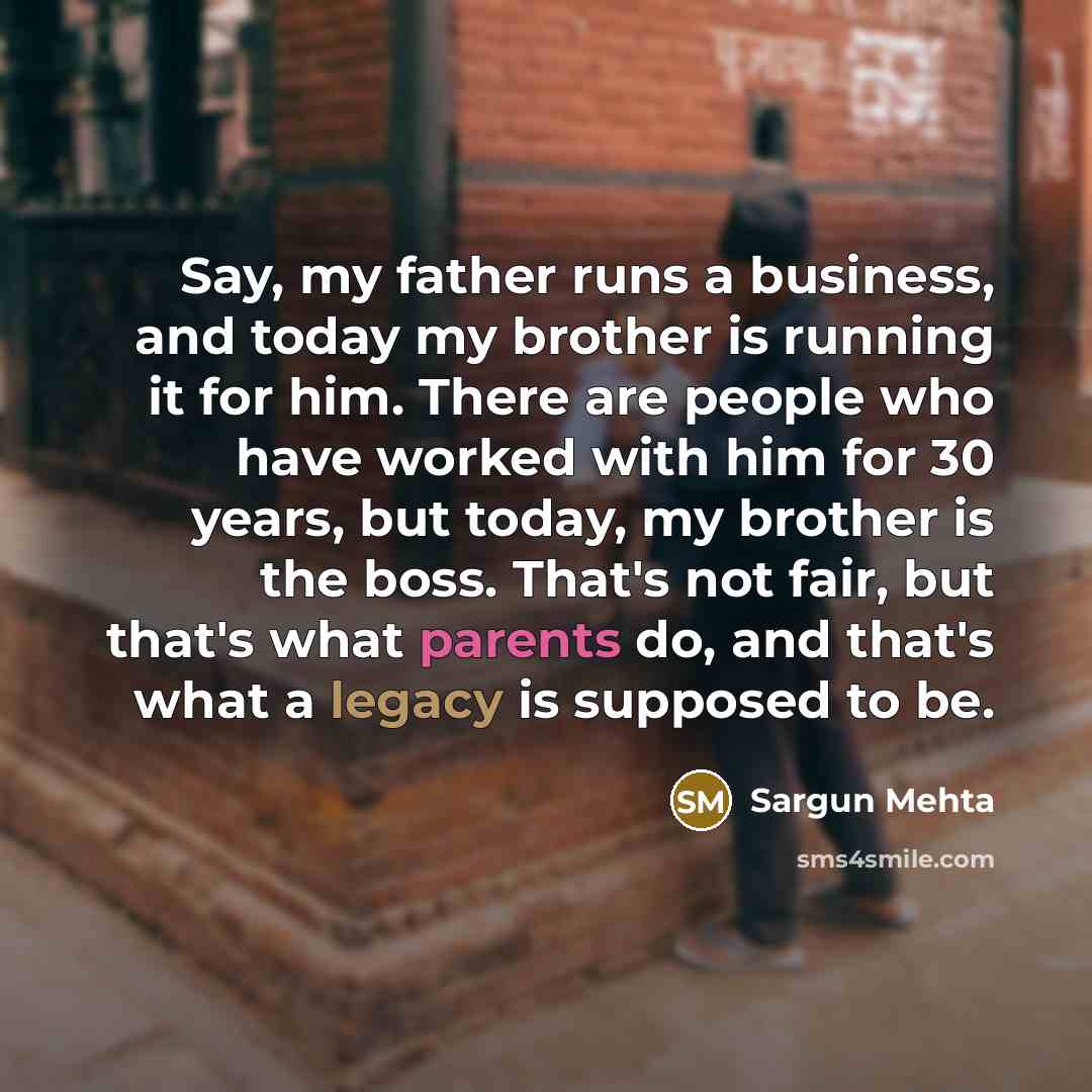 “Say, my father runs a business, and today my brother is running it for him. There are people who have worked with him for 30 years, but today, my brother is the boss. That's not fair, but that's what parents do, and that's what a legacy is supposed to be.” quote by Sargun Mehta