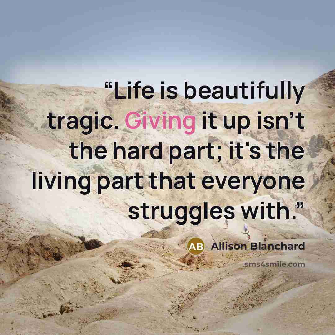 “Life is beautifully tragic. Giving it up isn't the hard part; it's the living part that everyone struggles with.” quote by Allison Blanchard