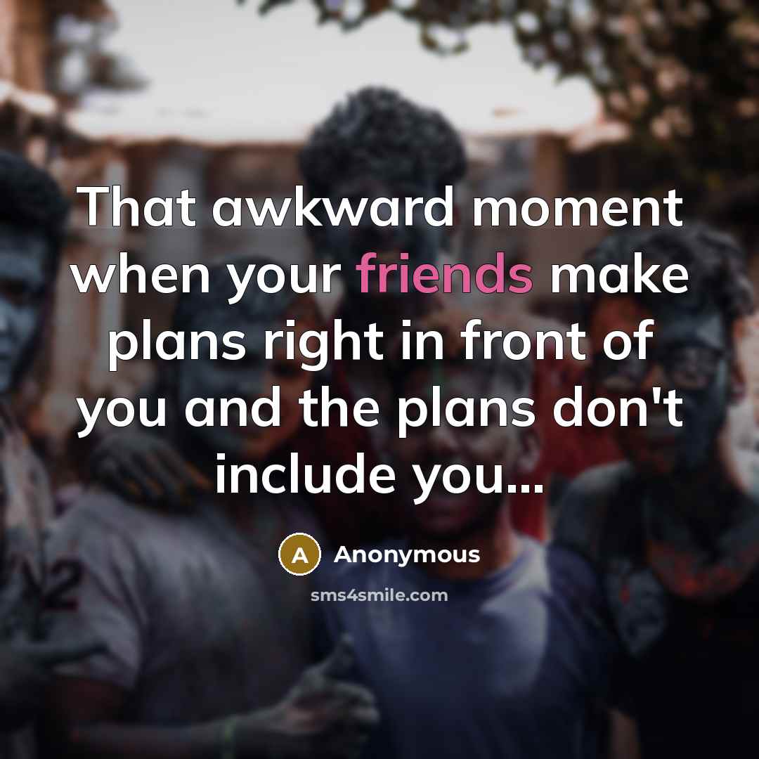 “That awkward moment when your friends make plans right in front of you and the plans don't include you...” quote by Anonymous