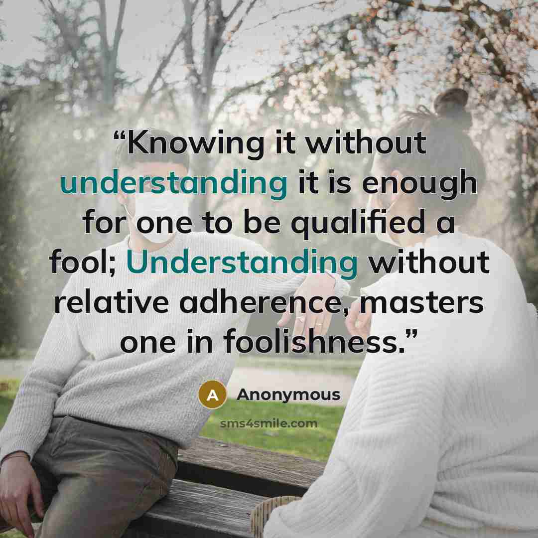 “Knowing it without understanding it is enough for one to be qualified a fool; Understanding without relative adherence, masters one in foolishness.” quote by Anonymous