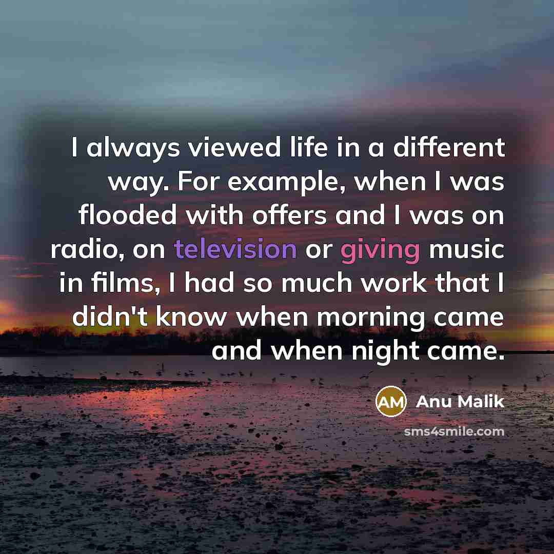 “I always viewed life in a different way. For example, when I was flooded with offers and I was on radio, on television or giving music in films, I had so much work that I didn't know when morning came and when night came.” quote by Anu Malik