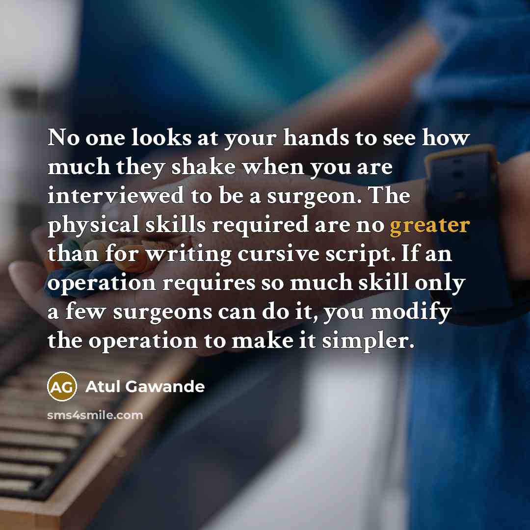 “No one looks at your hands to see how much they shake when you are interviewed to be a surgeon. The physical skills required are no greater than for writing cursive script. If an operation requires so much skill only a few surgeons can do it, you modify the operation to make it simpler.” quote by Atul Gawande