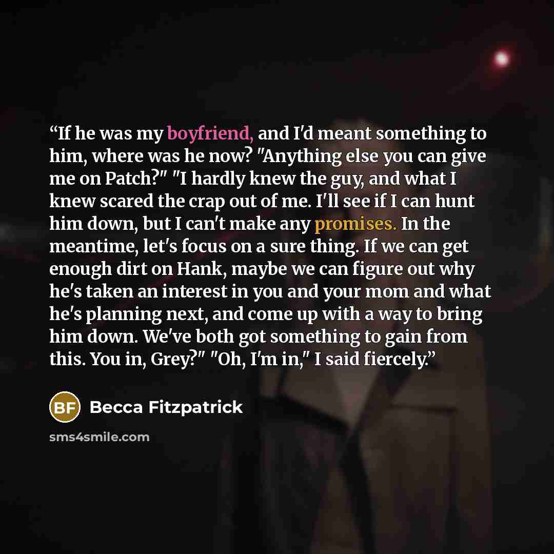“If he was my boyfriend, and I'd meant something to him, where was he now? "Anything else you can give me on Patch?" "I hardly knew the guy, and what I knew scared the crap out of me. I'll see if I can hunt him down, but I can't make any promises. In the meantime, let's focus on a sure thing. If we…” quote by Becca Fitzpatrick
