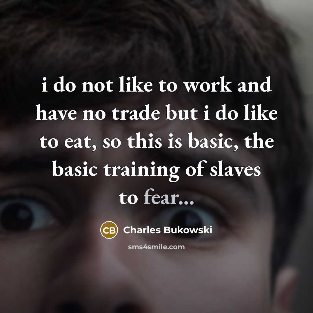 “i do not like to work and have no trade but i do like to eat, so this is basic, the basic training of slaves to fear...” quote by Charles Bukowski