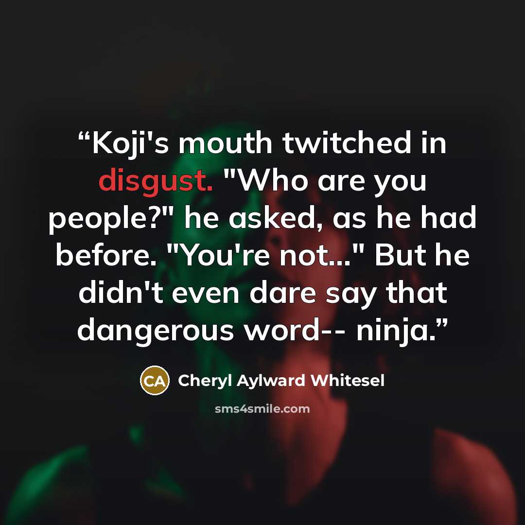 “Koji's mouth twitched in disgust. "Who are you people?" he asked, as he had before. "You're not..." But he didn't even dare say that dangerous word-- ninja.” quote by Cheryl Aylward Whitesel