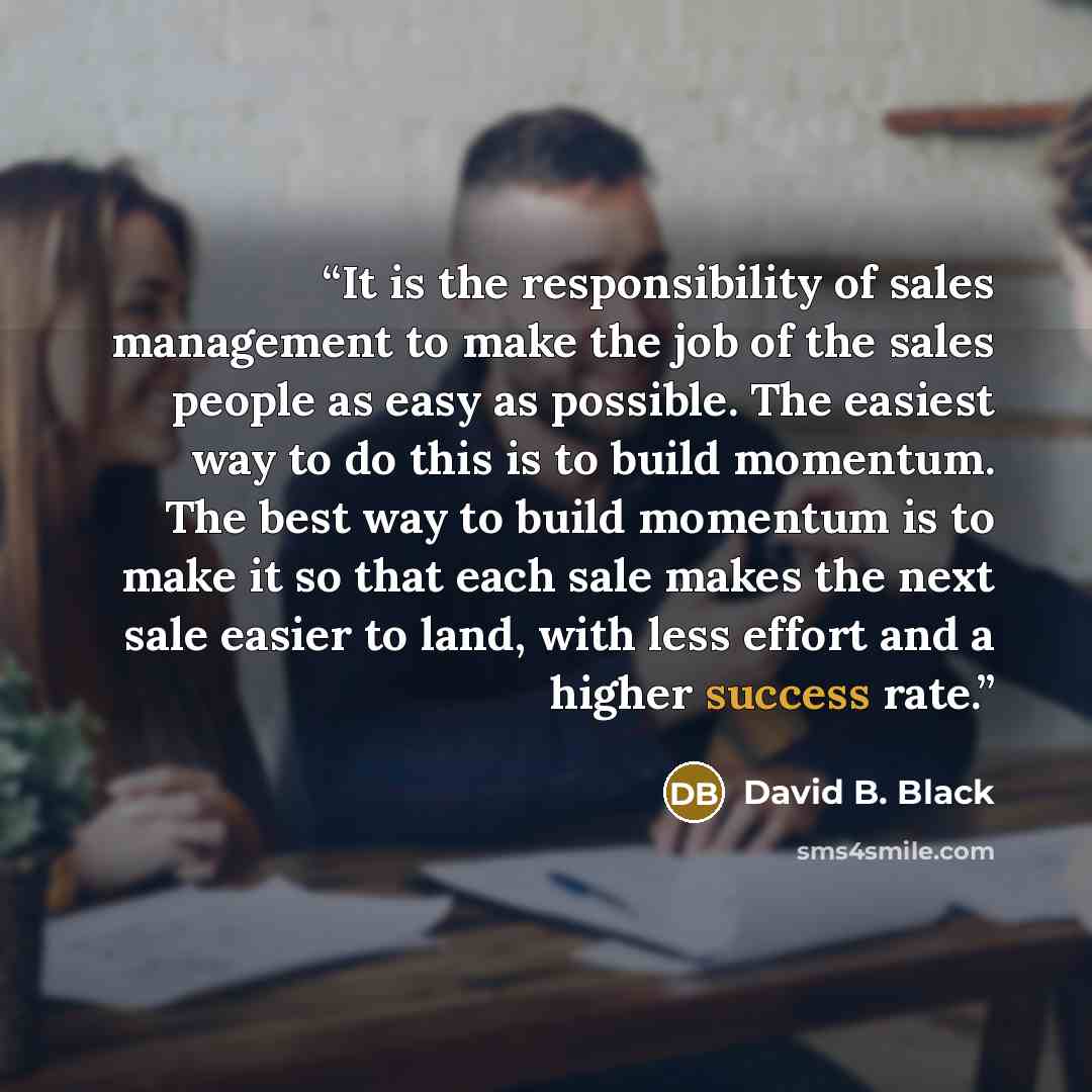 “It is the responsibility of sales management to make the job of the sales people as easy as possible. The easiest way to do this is to build momentum. The best way to build momentum is to make it so that each sale makes the next sale easier to land, with less effort and a higher success rate.” quote by David B. Black
