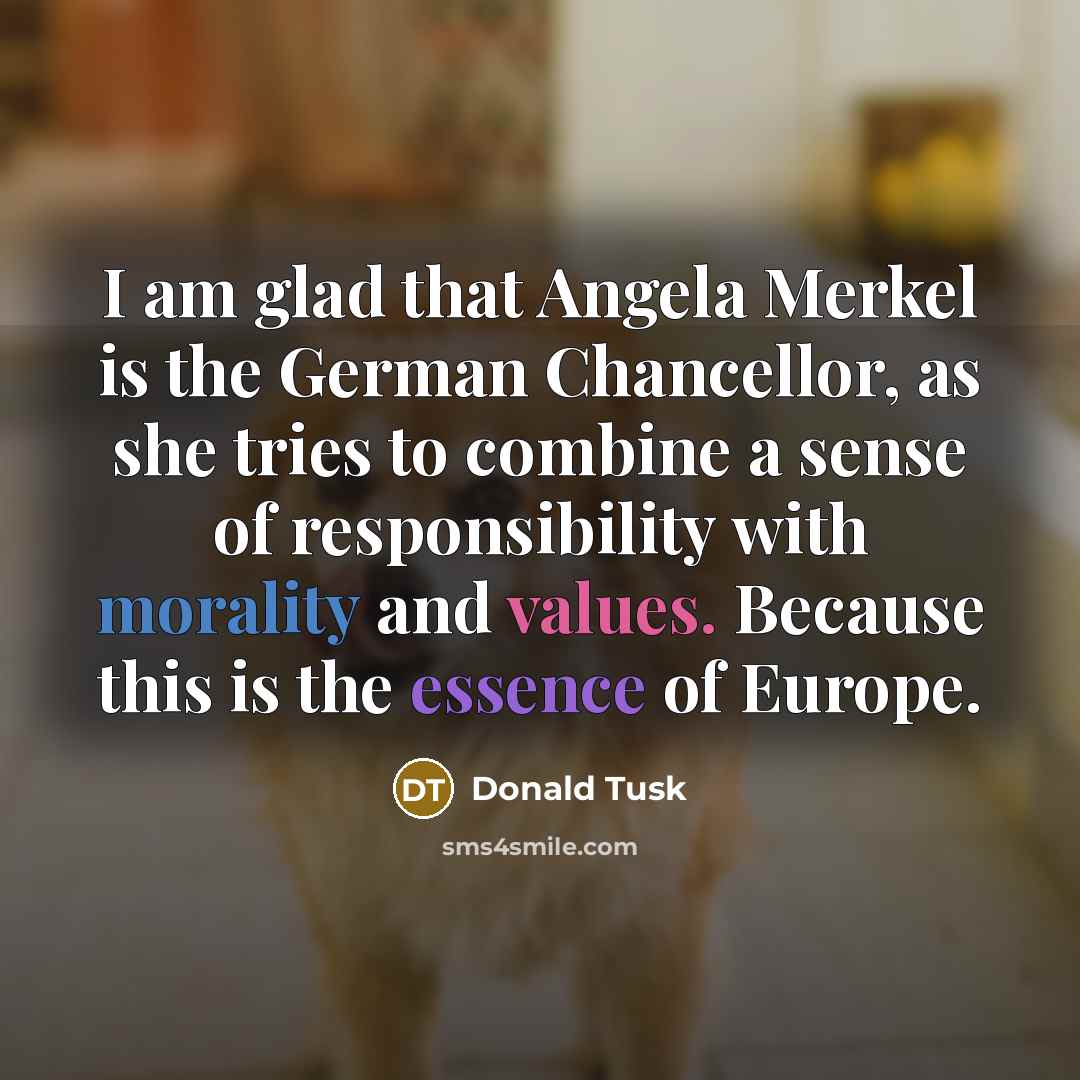 “I am glad that Angela Merkel is the German Chancellor, as she tries to combine a sense of responsibility with morality and values. Because this is the essence of Europe.” quote by Donald Tusk