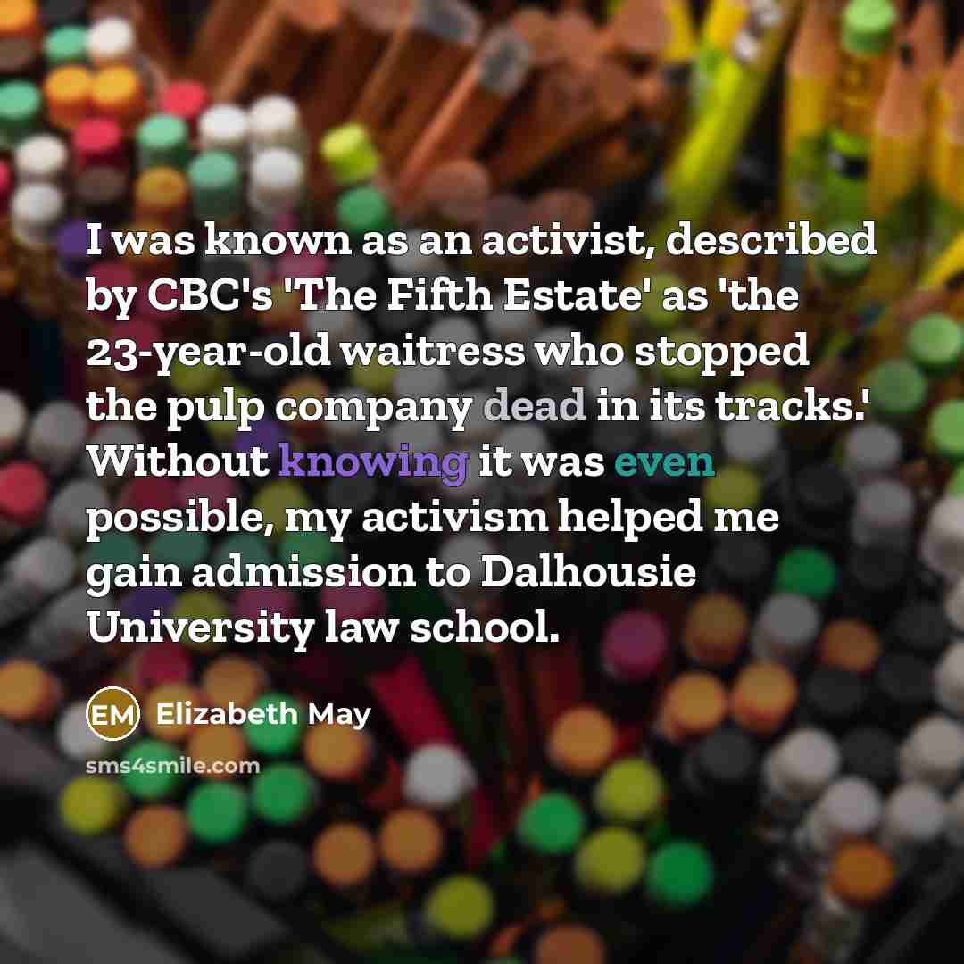 “I was known as an activist, described by CBC's 'The Fifth Estate' as 'the 23-year-old waitress who stopped the pulp company dead in its tracks.' Without knowing it was even possible, my activism helped me gain admission to Dalhousie University law school.” quote by Elizabeth May