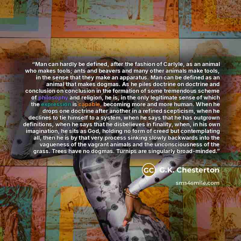 “Man can hardly be defined, after the fashion of Carlyle, as an animal who makes tools; ants and beavers and many other animals make tools, in the sense that they make an apparatus. Man can be defined as an animal that makes dogmas. As he piles doctrine on doctrine and conclusion on conclusion in…” quote by G.K. Chesterton