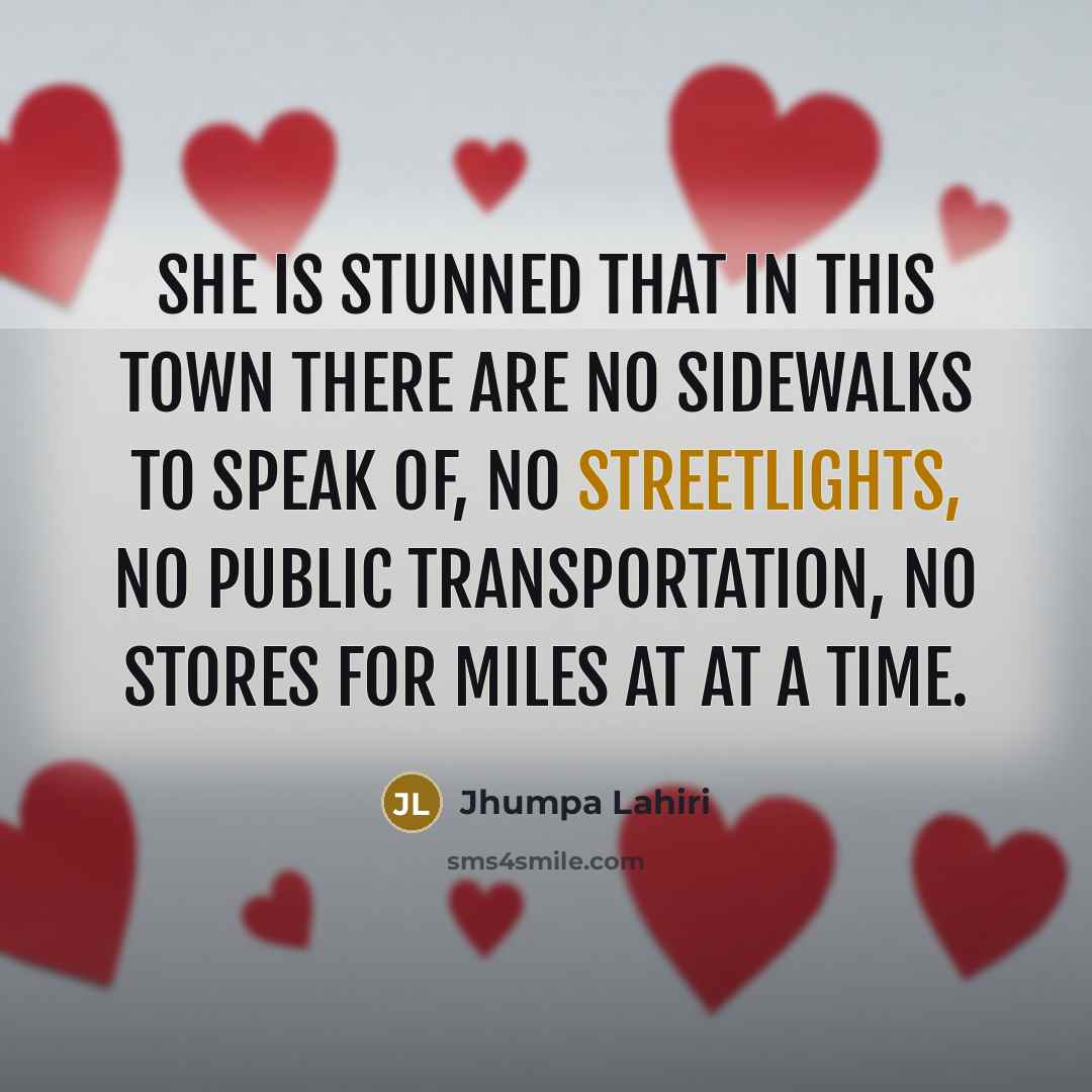 “She is stunned that in this town there are no sidewalks to speak of, no streetlights, no public transportation, no stores for miles at at a time.” quote by Jhumpa Lahiri