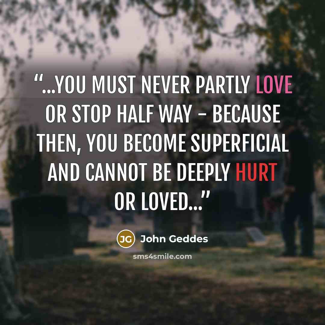 “...you must never partly love or stop half way - because then, you become superficial and cannot be deeply hurt or loved...” quote by John Geddes