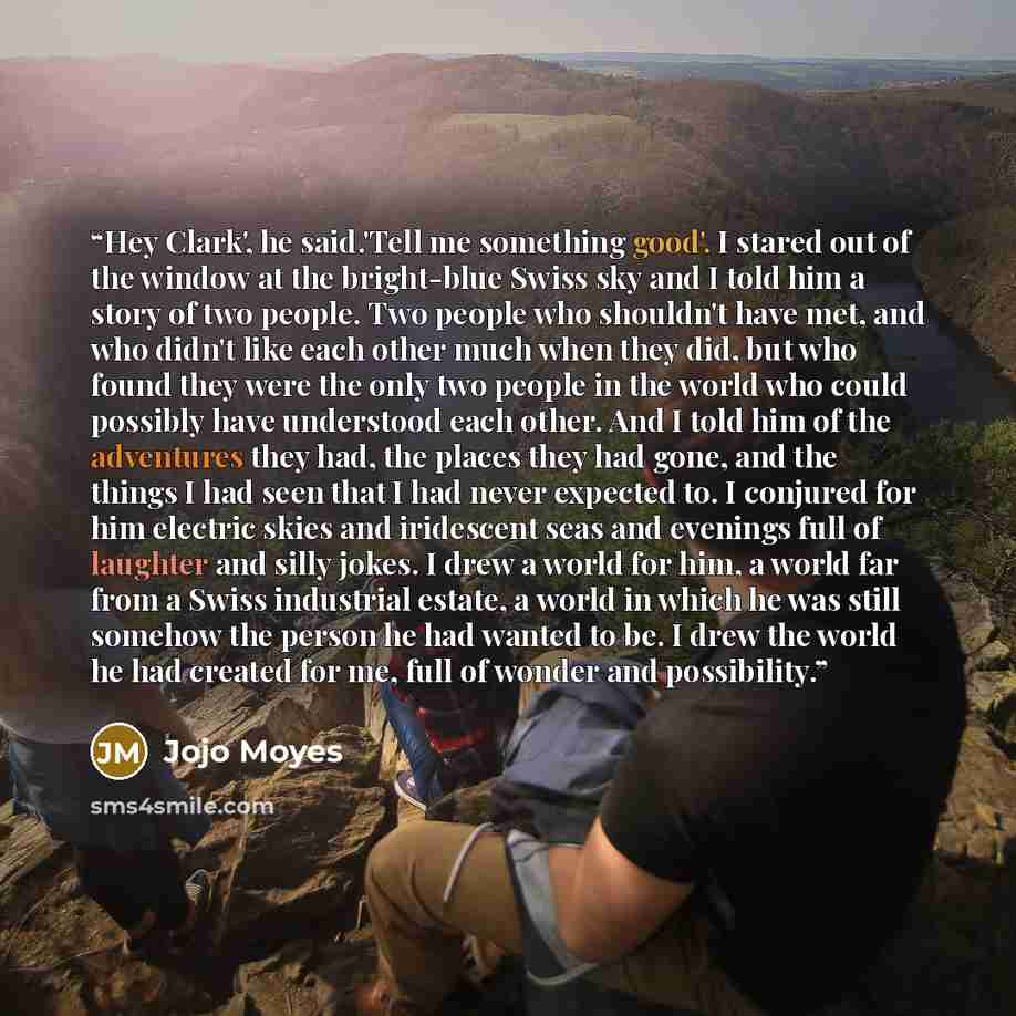 “Hey Clark', he said.'Tell me something good'. I stared out of the window at the bright-blue Swiss sky and I told him a story of two people. Two people who shouldn't have met, and who didn't like each other much when they did, but who found they were the only two people in the world who could…” quote by Jojo Moyes