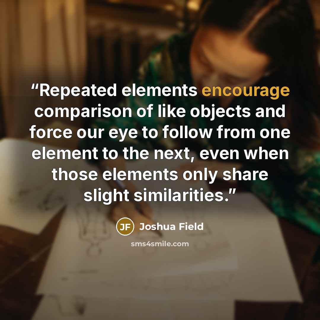 “Repeated elements encourage comparison of like objects and force our eye to follow from one element to the next, even when those elements only share slight similarities.” quote by Joshua Field