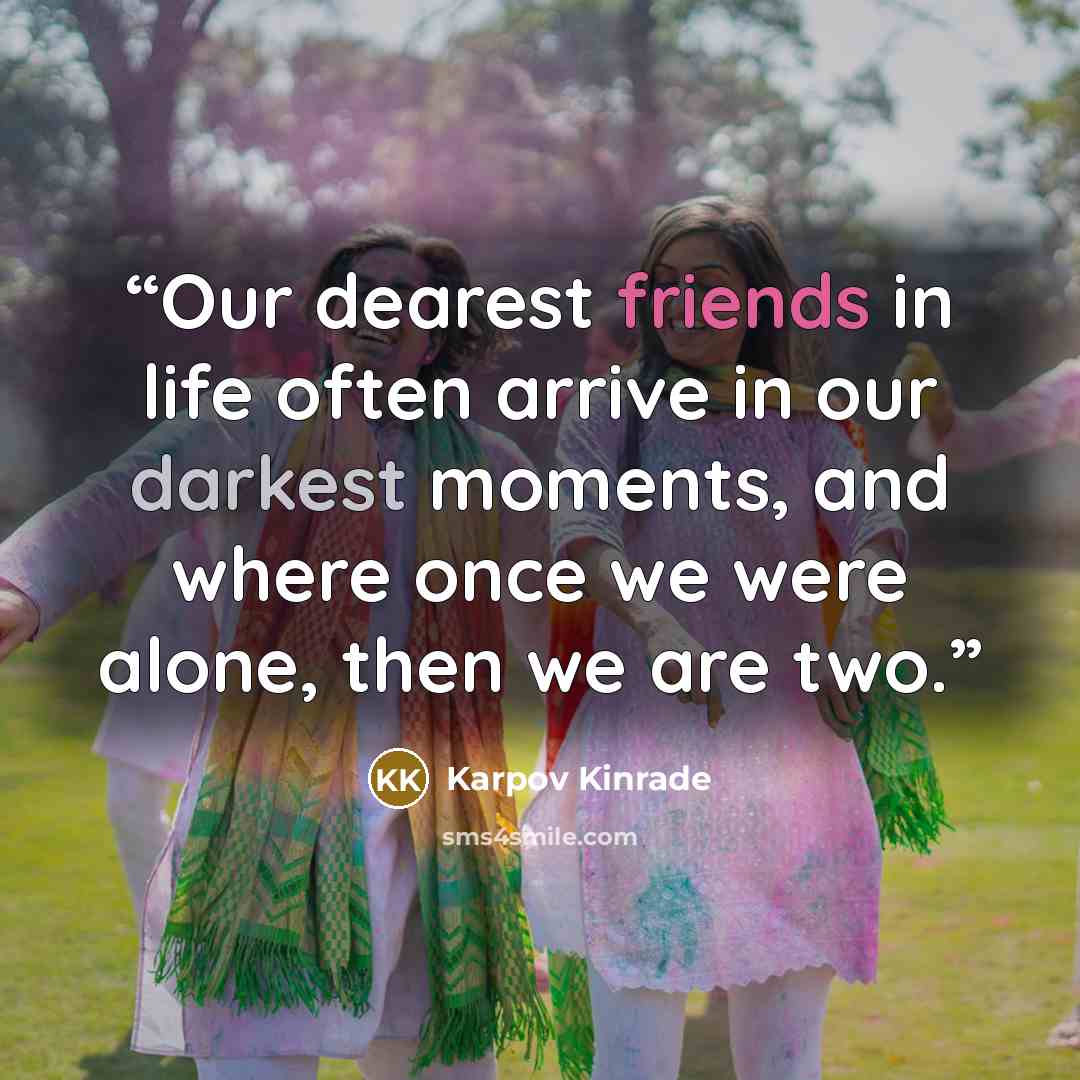 “Our dearest friends in life often arrive in our darkest moments, and where once we were alone, then we are two.” quote by Karpov Kinrade