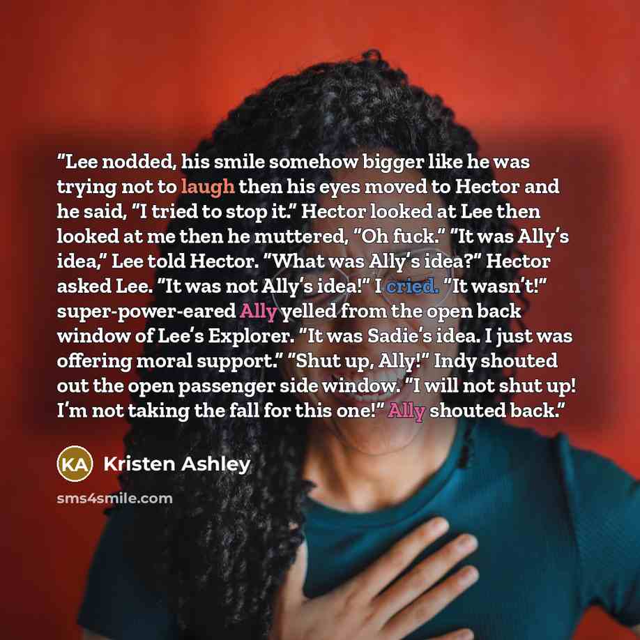 “Lee nodded, his smile somehow bigger like he was trying not to laugh then his eyes moved to Hector and he said, “I tried to stop it.” Hector looked at Lee then looked at me then he muttered, “Oh fuck.” “It was Ally’s idea,” Lee told Hector. “What was Ally’s idea?” Hector asked Lee. “It was not…” quote by Kristen Ashley