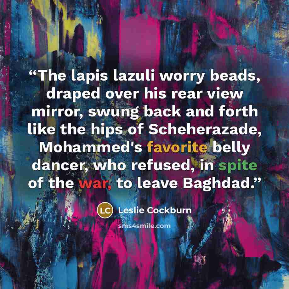 “The lapis lazuli worry beads, draped over his rear view mirror, swung back and forth like the hips of Scheherazade, Mohammed's favorite belly dancer, who refused, in spite of the war, to leave Baghdad.” quote by Leslie Cockburn