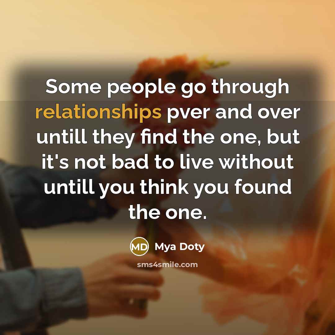 “Some people go through relationships pver and over untill they find the one, but it's not bad to live without untill you think you found the one.” quote by Mya Doty