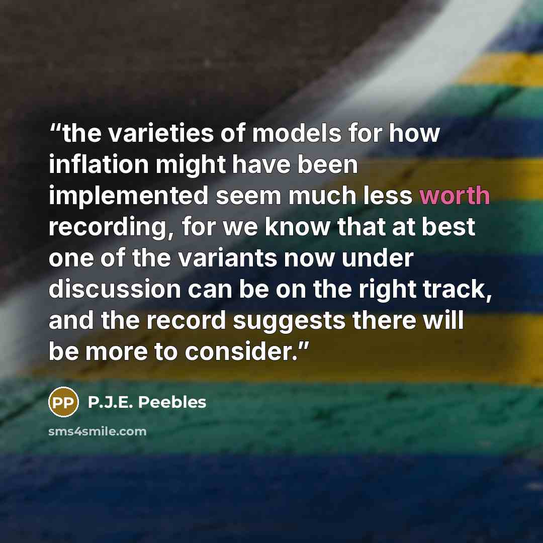 “the varieties of models for how inflation might have been implemented seem much less worth recording, for we know that at best one of the variants now under discussion can be on the right track, and the record suggests there will be more to consider.” quote by P.J.E. Peebles