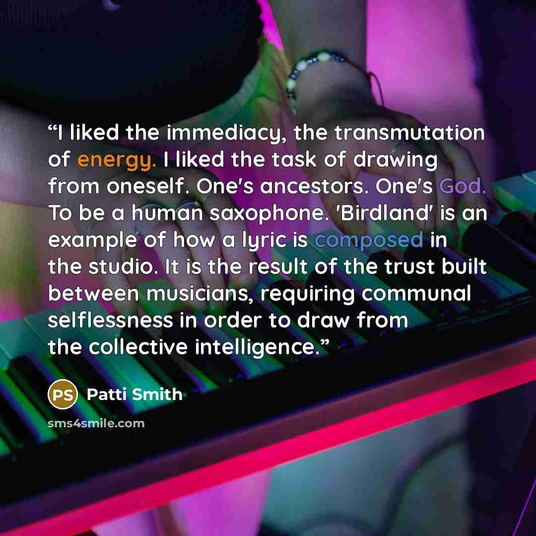 “I liked the immediacy, the transmutation of energy. I liked the task of drawing from oneself. One's ancestors. One's God. To be a human saxophone. 'Birdland' is an example of how a lyric is composed in the studio. It is the result of the trust built between musicians, requiring communal…” quote by Patti Smith