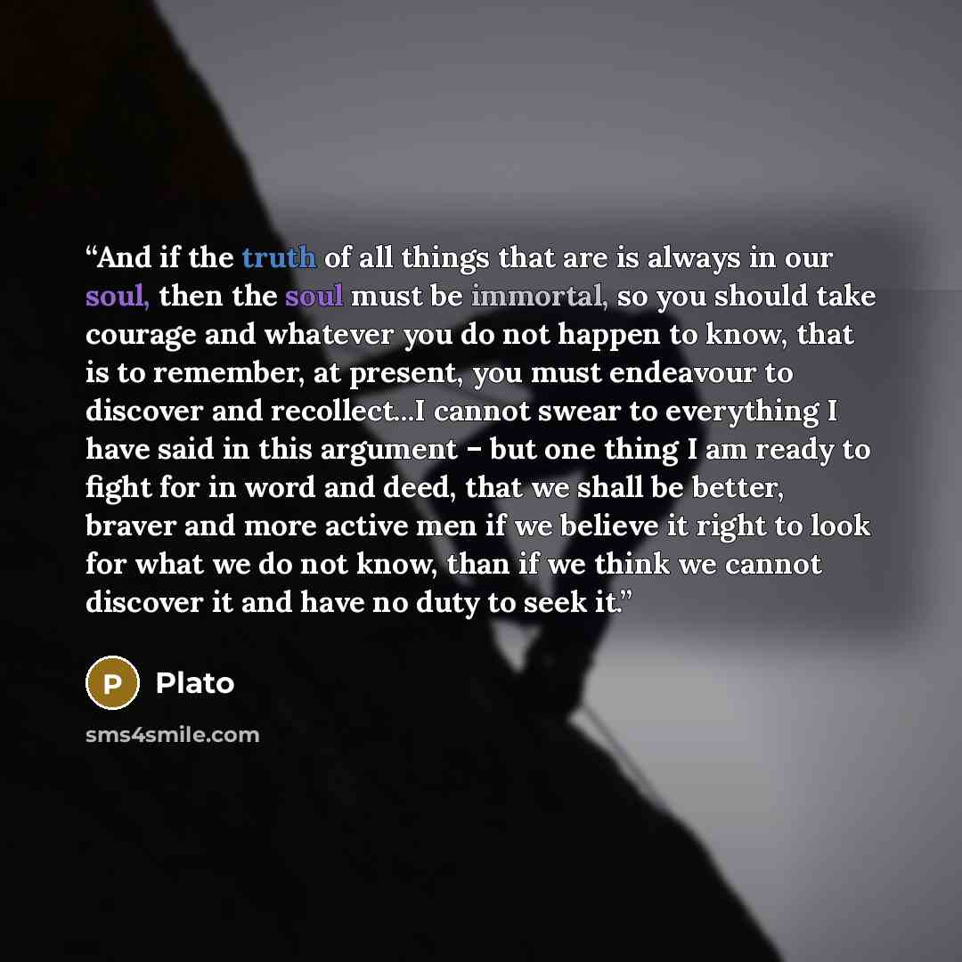 “And if the truth of all things that are is always in our soul, then the soul must be immortal, so you should take courage and whatever you do not happen to know, that is to remember, at present, you must endeavour to discover and recollect...I cannot swear to everything I have said in this…” quote by Plato