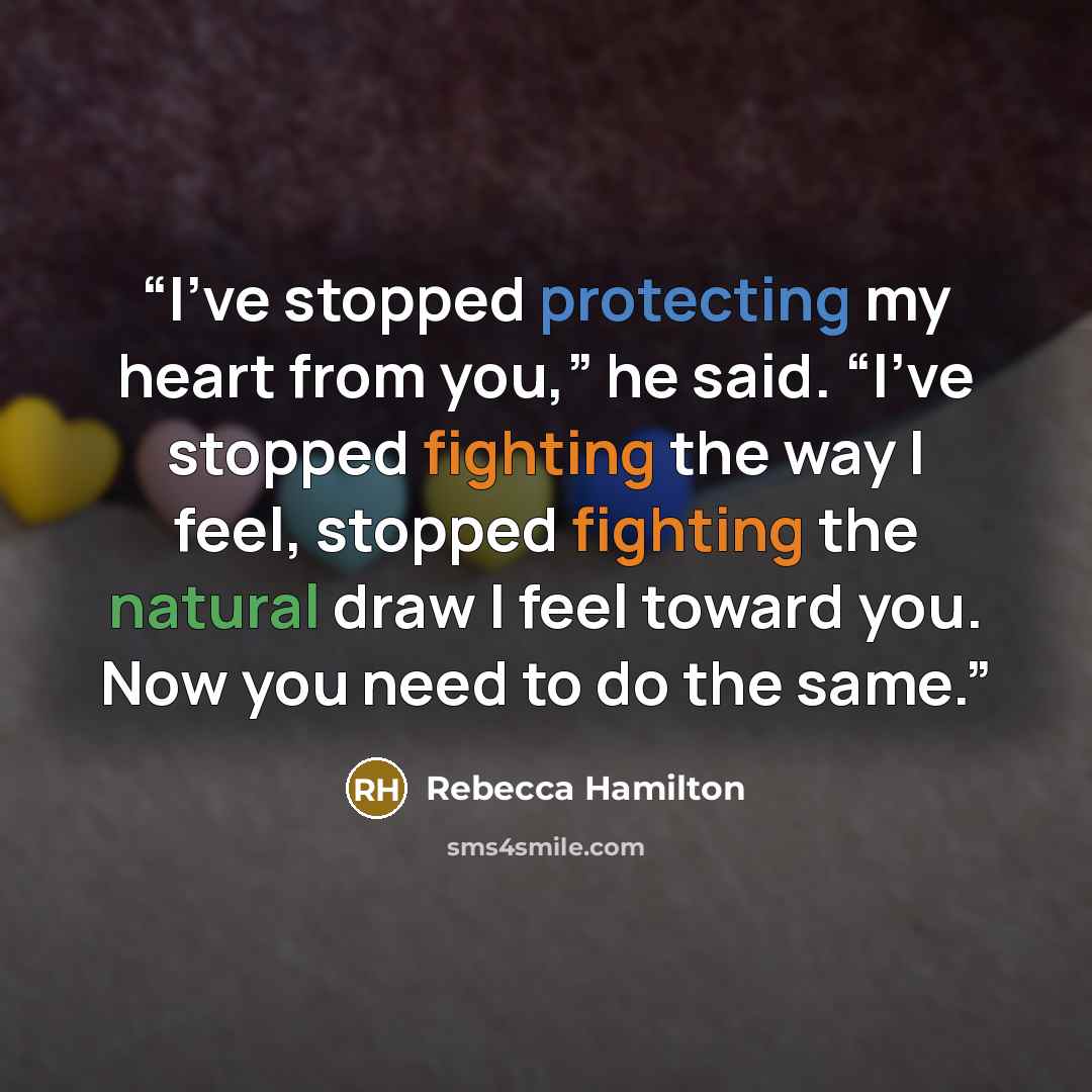 “I’ve stopped protecting my heart from you,” he said. “I’ve stopped fighting the way I feel, stopped fighting the natural draw I feel toward you. Now you need to do the same.” quote by Rebecca Hamilton