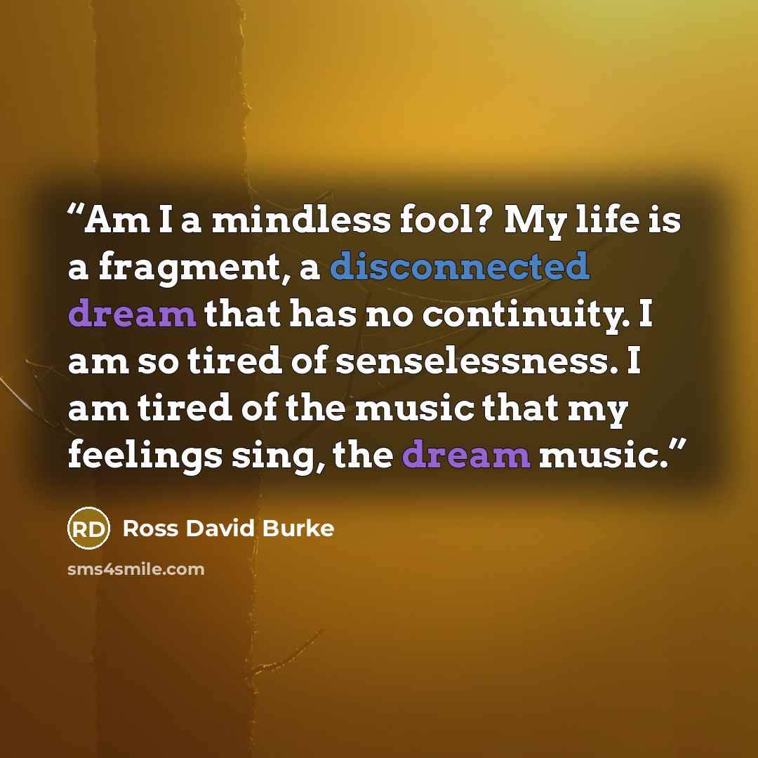 “Am I a mindless fool? My life is a fragment, a disconnected dream that has no continuity. I am so tired of senselessness. I am tired of the music that my feelings sing, the dream music.” quote by Ross David Burke