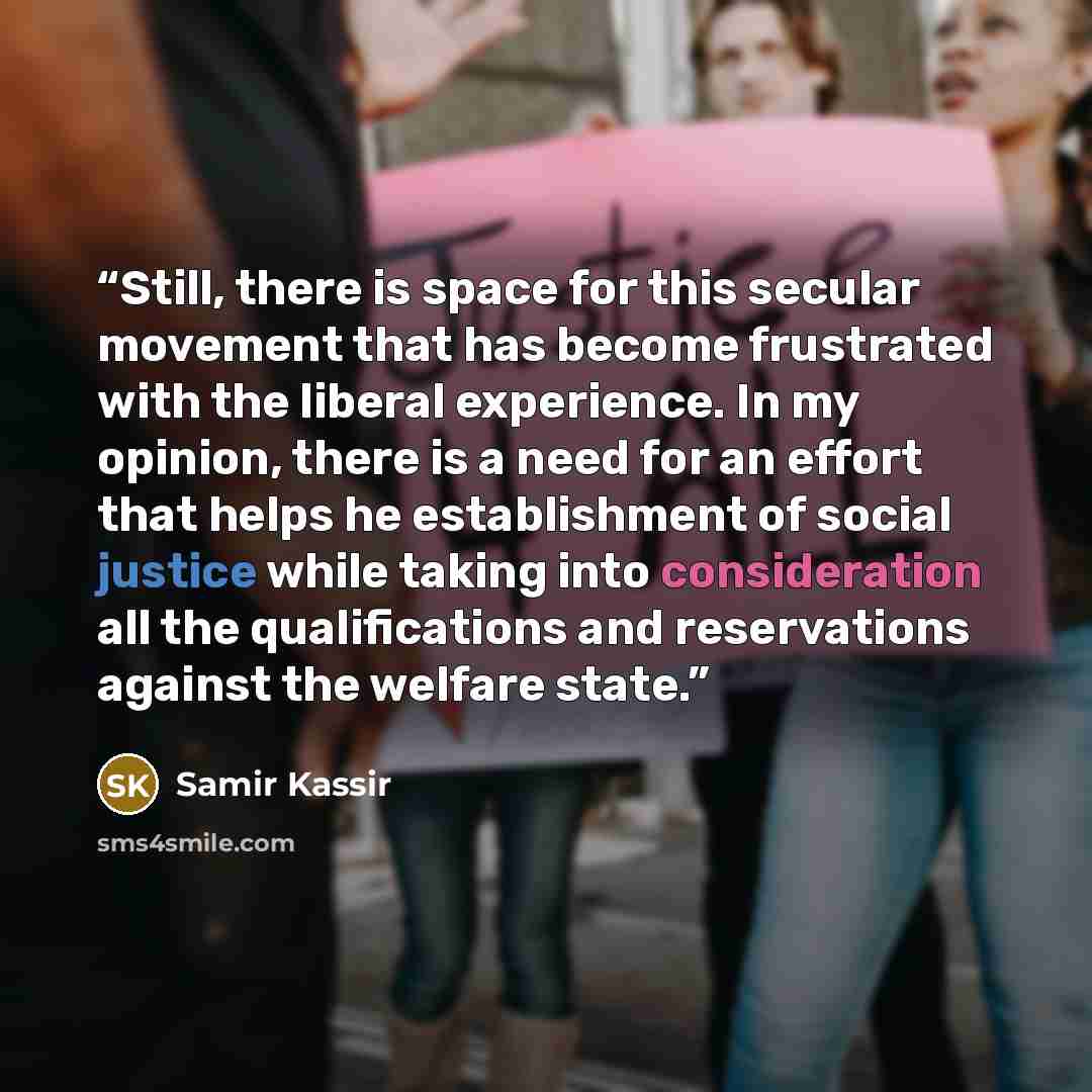 “Still, there is space for this secular movement that has become frustrated with the liberal experience. In my opinion, there is a need for an effort that helps he establishment of social justice while taking into consideration all the qualifications and reservations against the welfare state.” quote by Samir Kassir