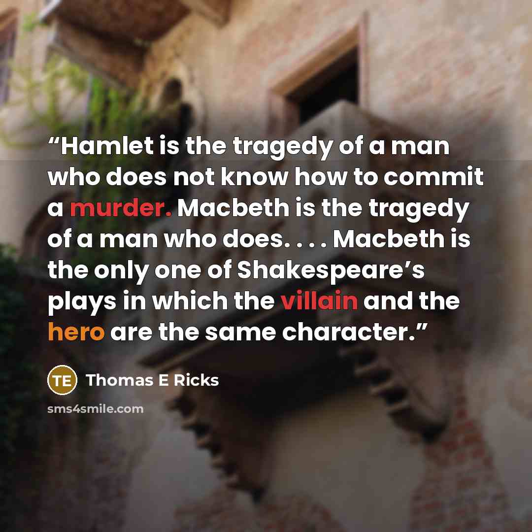 “Hamlet is the tragedy of a man who does not know how to commit a murder. Macbeth is the tragedy of a man who does. . . . Macbeth is the only one of Shakespeare’s plays in which the villain and the hero are the same character.” quote by Thomas E Ricks