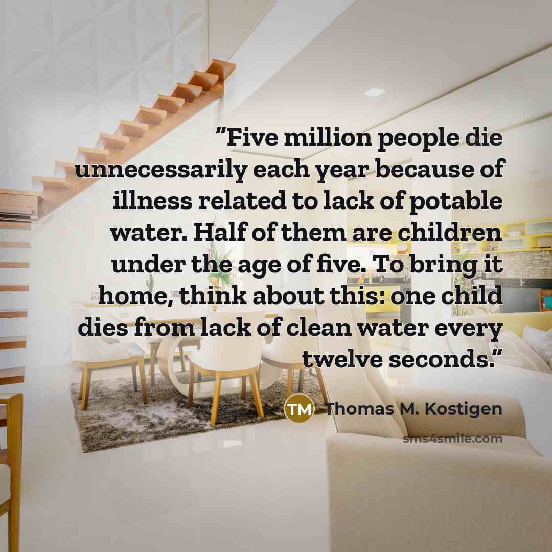 “Five million people die unnecessarily each year because of illness related to lack of potable water. Half of them are children under the age of five. To bring it home, think about this: one child dies from lack of clean water every twelve seconds.” quote by Thomas M. Kostigen