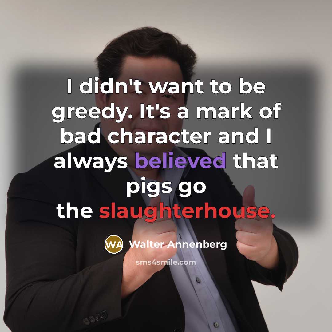 “I didn't want to be greedy. It's a mark of bad character and I always believed that pigs go the slaughterhouse.” quote by Walter Annenberg