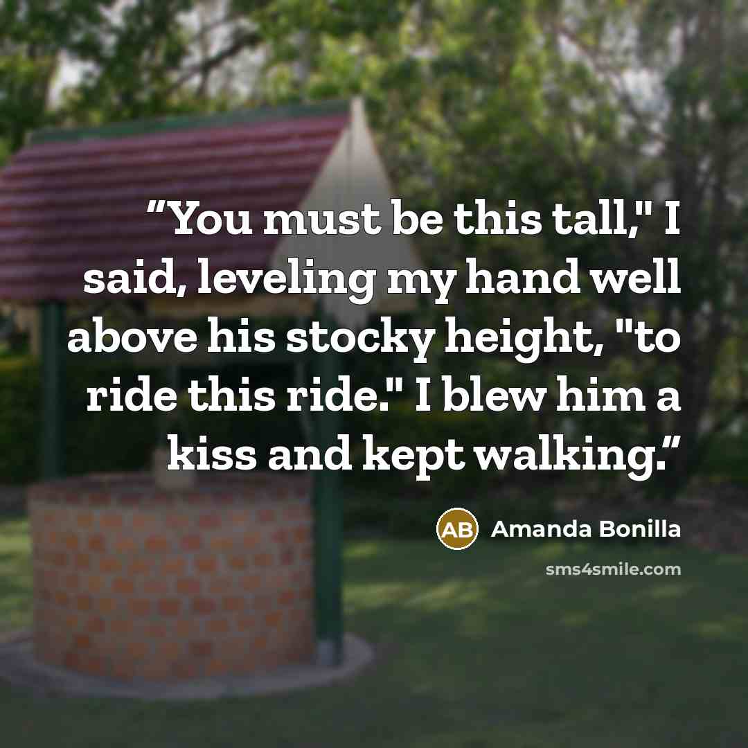 “You must be this tall," I said, leveling my hand well above his stocky height, "to ride this ride." I blew him a kiss and kept walking.” quote by Amanda Bonilla