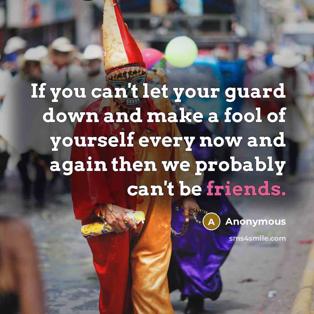 “If you can't let your guard down and make a fool of yourself every now and again then we probably can't be friends.” quote by Anonymous