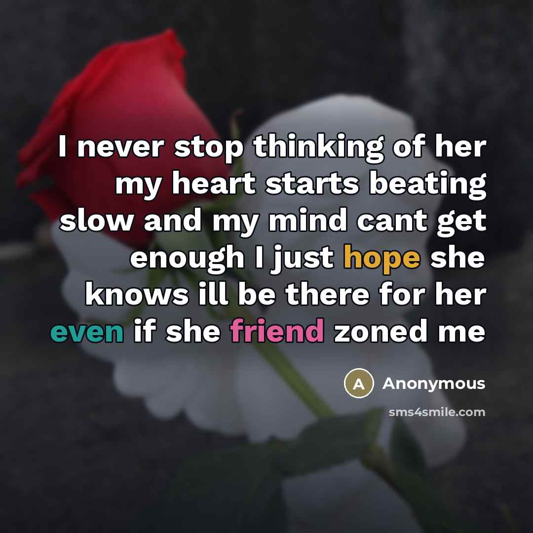 “I never stop thinking of her my heart starts beating slow and my mind cant get enough I just hope she knows ill be there for her even if she friend zoned me” quote by Anonymous