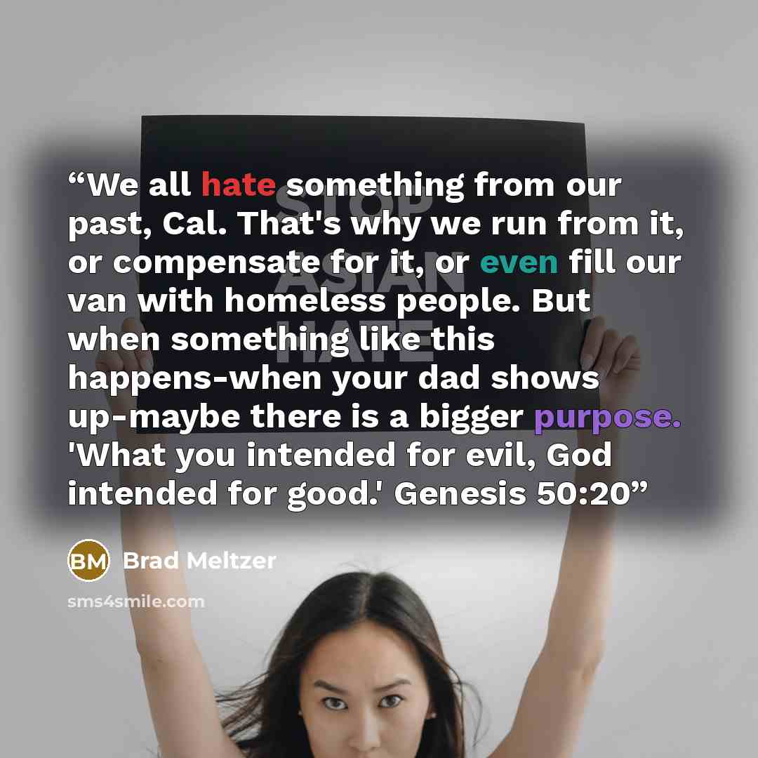 “We all hate something from our past, Cal. That's why we run from it, or compensate for it, or even fill our van with homeless people. But when something like this happens-when your dad shows up-maybe there is a bigger purpose. 'What you intended for evil, God intended for good.' Genesis 50:20” quote by Brad Meltzer
