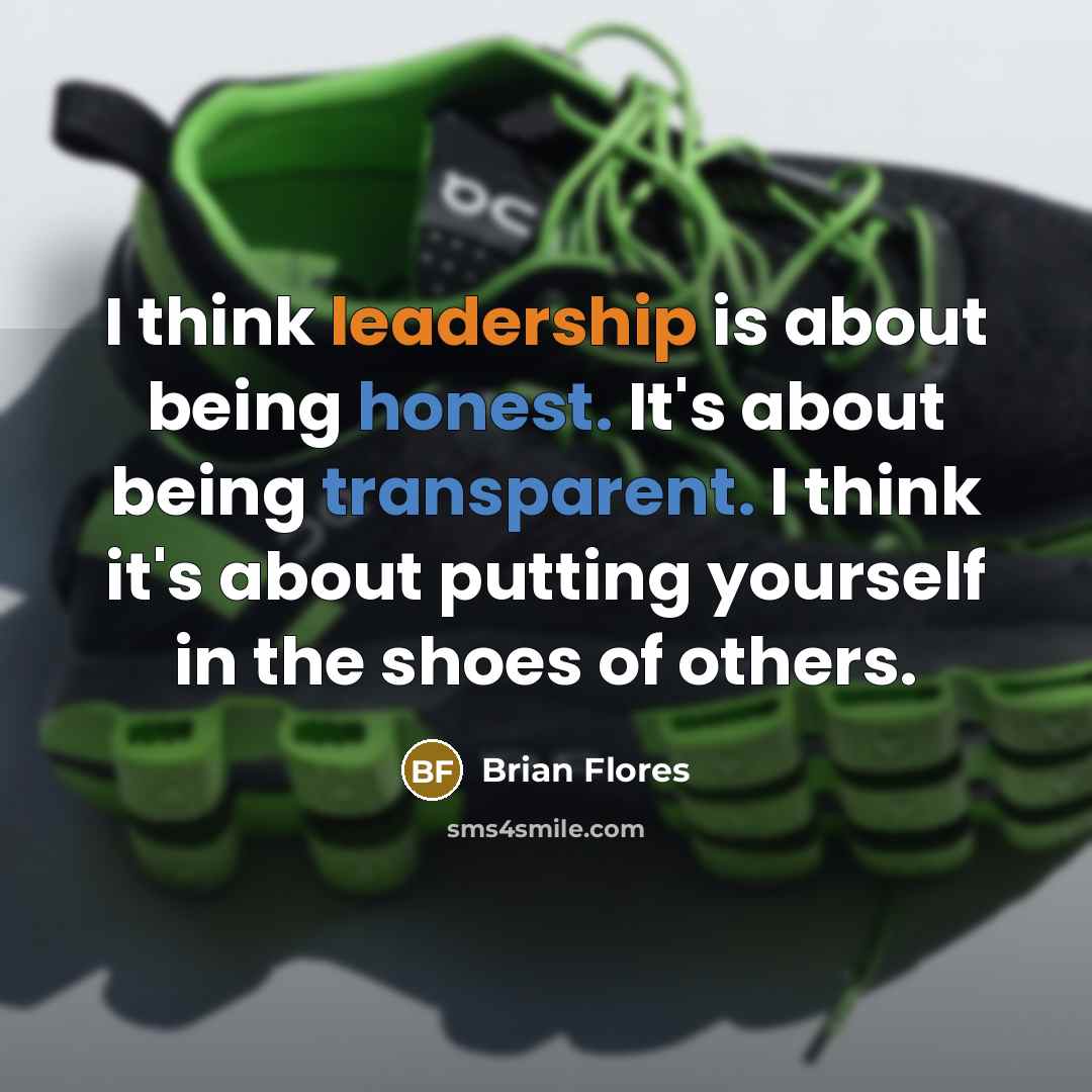 “I think leadership is about being honest. It's about being transparent. I think it's about putting yourself in the shoes of others.” quote by Brian Flores