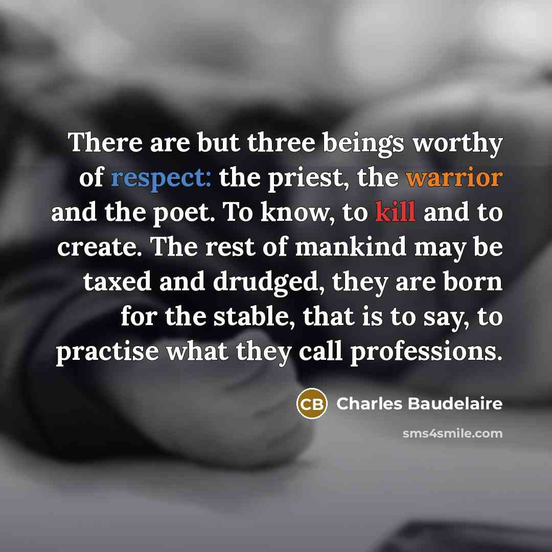 “There are but three beings worthy of respect: the priest, the warrior and the poet. To know, to kill and to create. The rest of mankind may be taxed and drudged, they are born for the stable, that is to say, to practise what they call professions.” quote by Charles Baudelaire